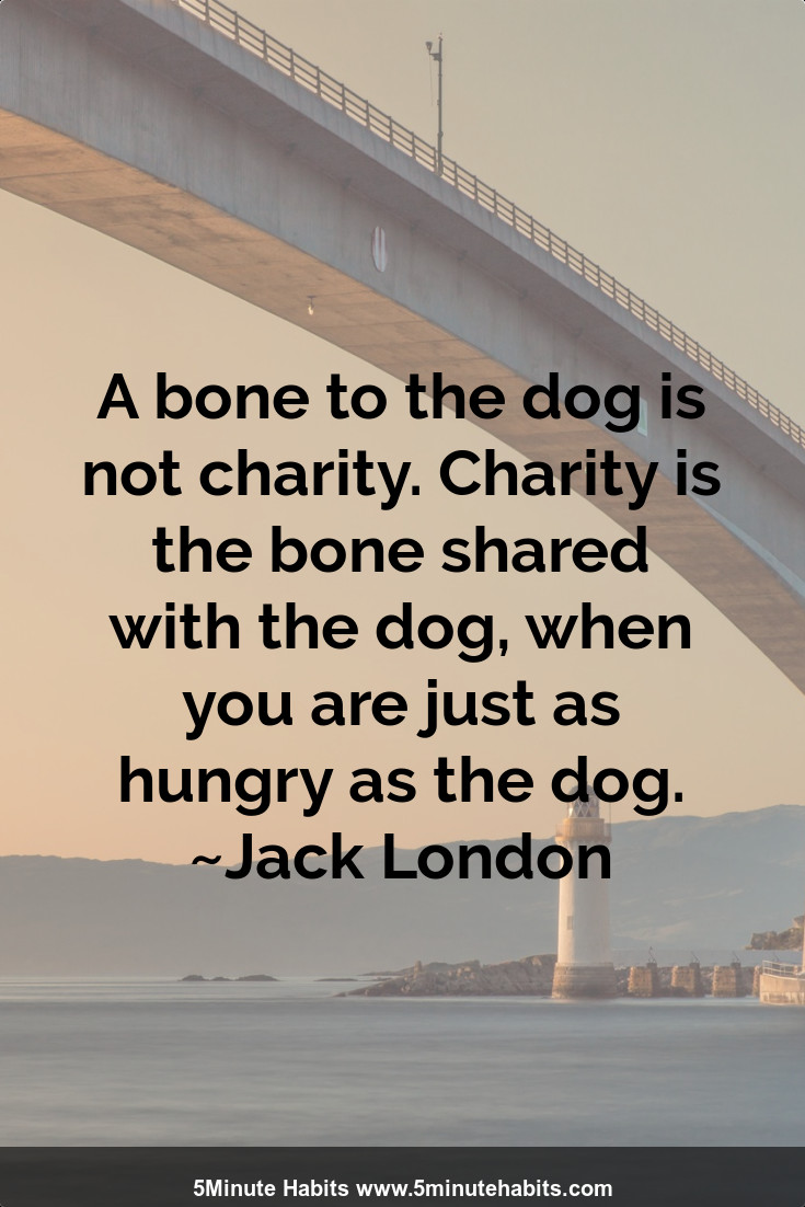 A bone to the dog is not charity. Charity is the bone shared with the dog, when you are just as hungry as the dog. ~Jack London